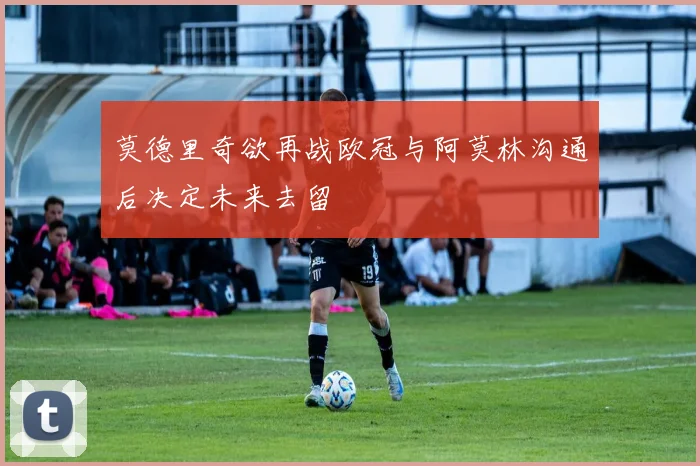 莫德里奇欲再战欧冠与阿莫林沟通后决定未来去留
