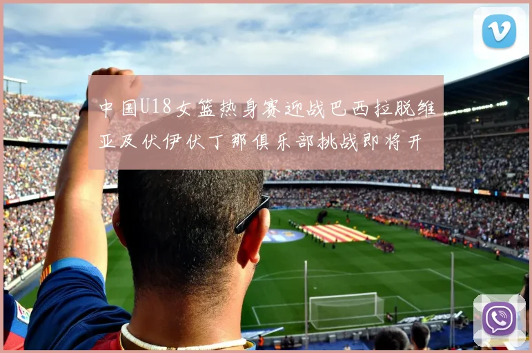 中国U18女篮热身赛迎战巴西拉脱维亚及伏伊伏丁那俱乐部挑战即将开启