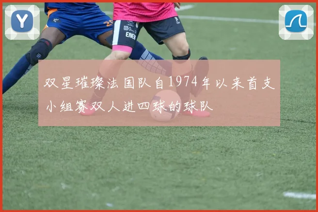 双星璀璨法国队自1974年以来首支小组赛双人进四球的球队