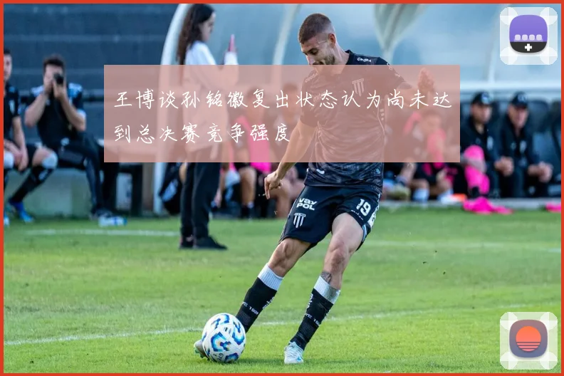 王博谈孙铭徽复出状态认为尚未达到总决赛竞争强度