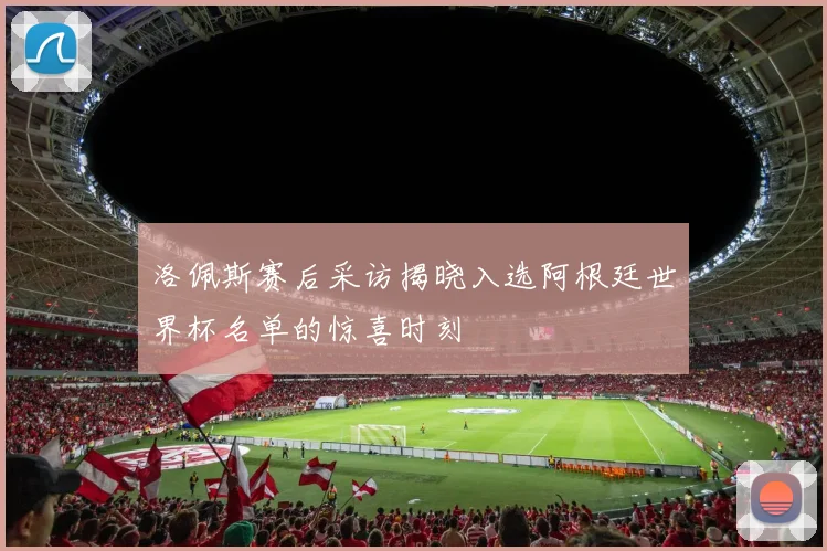 洛佩斯赛后采访揭晓入选阿根廷世界杯名单的惊喜时刻