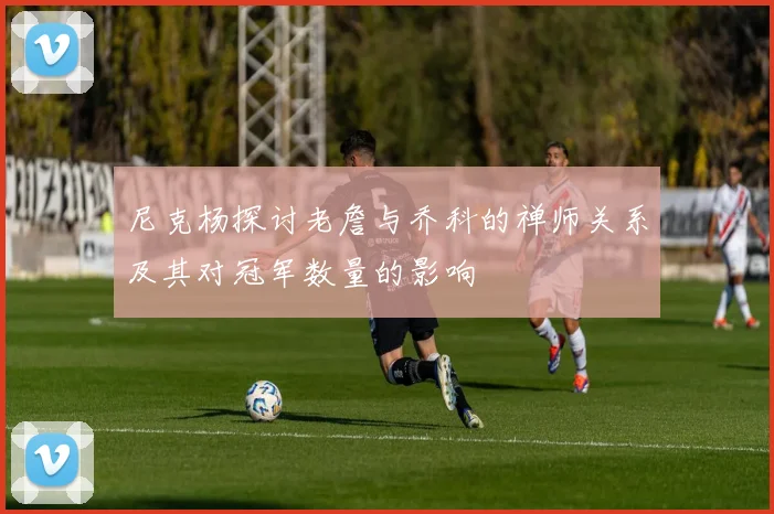 尼克杨探讨老詹与乔科的禅师关系及其对冠军数量的影响