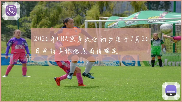 2026年CBA选秀大会初步定于7月26日举行具体地点尚待确定
