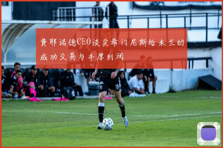 费耶诺德CEO谈卖希门尼斯给米兰的成功交易与丰厚利润