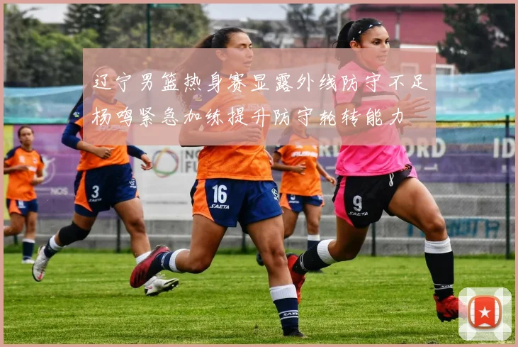 辽宁男篮热身赛显露外线防守不足杨鸣紧急加练提升防守轮转能力
