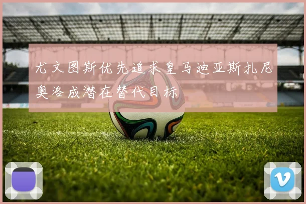 尤文图斯优先追求皇马迪亚斯扎尼奥洛成潜在替代目标