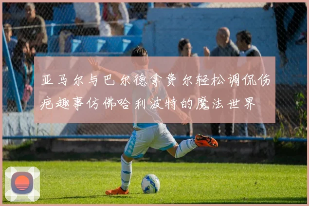 亚马尔与巴尔德拿费尔轻松调侃伤疤趣事仿佛哈利波特的魔法世界