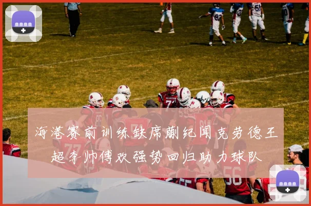 海港赛前训练缺席蒯纪闻克劳德王燊超李帅傅欢强势回归助力球队