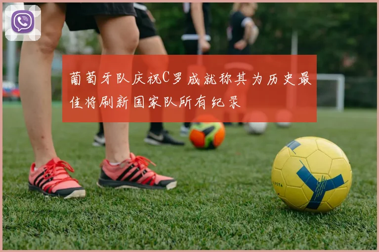 葡萄牙队庆祝C罗成就称其为历史最佳将刷新国家队所有纪录