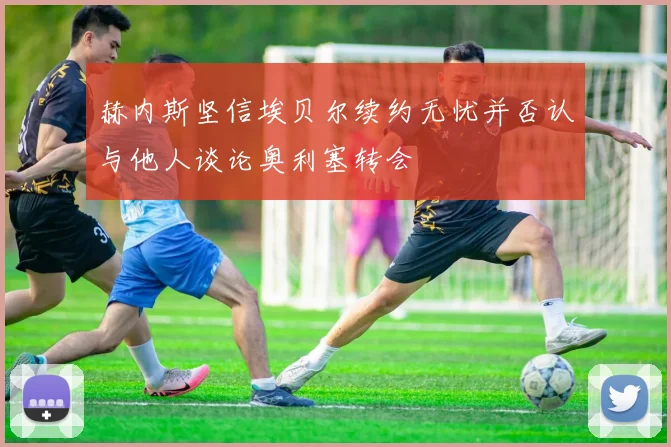 赫内斯坚信埃贝尔续约无忧并否认与他人谈论奥利塞转会