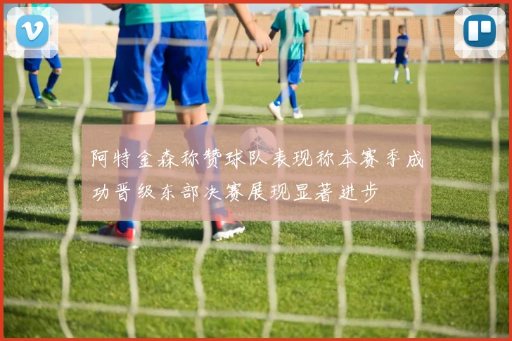 阿特金森称赞球队表现称本赛季成功晋级东部决赛展现显著进步