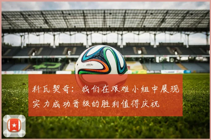 科瓦契奇：我们在艰难小组中展现实力成功晋级的胜利值得庆祝