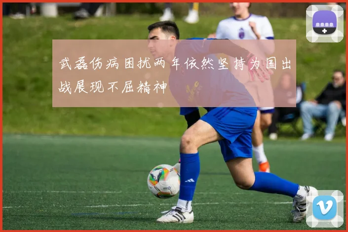 武磊伤病困扰两年依然坚持为国出战展现不屈精神