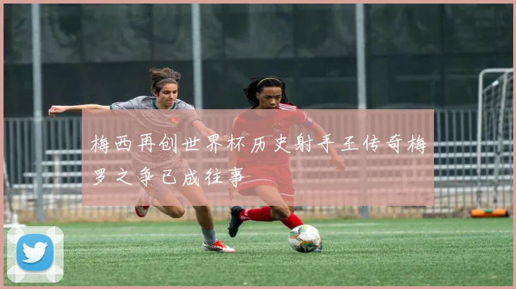 梅西再创世界杯历史射手王传奇梅罗之争已成往事