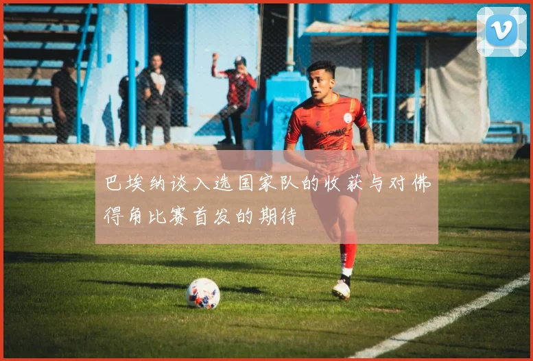 巴埃纳谈入选国家队的收获与对佛得角比赛首发的期待