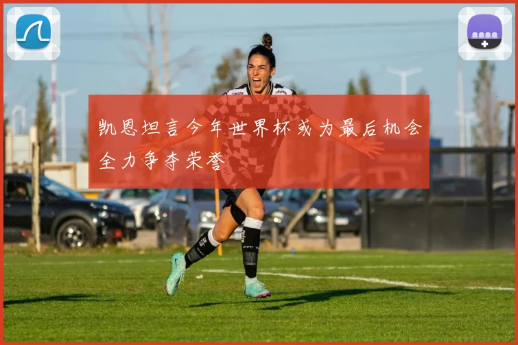 凯恩坦言今年世界杯或为最后机会全力争夺荣誉