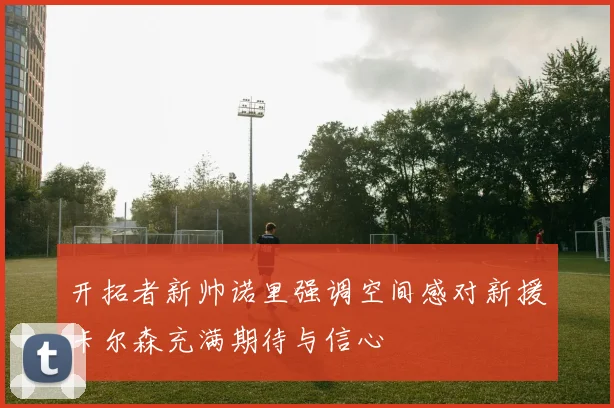 开拓者新帅诺里强调空间感对新援卡尔森充满期待与信心