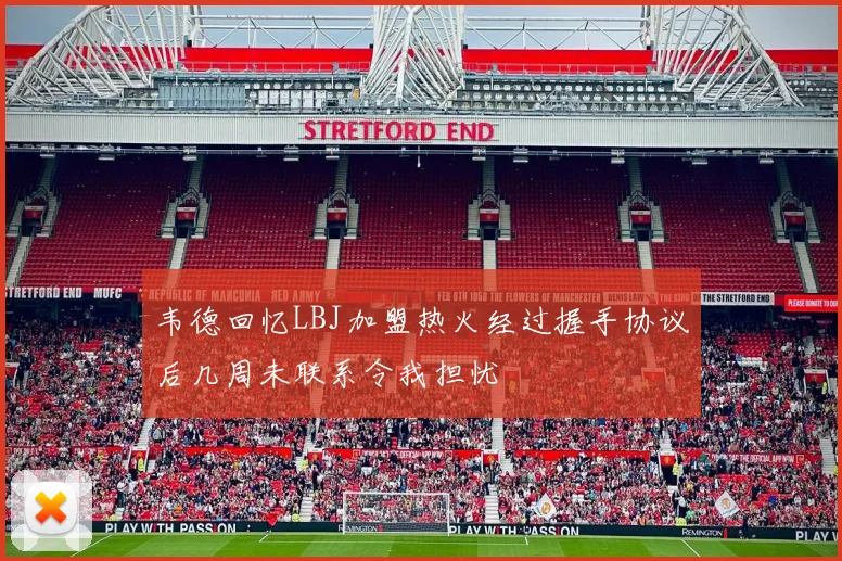 韦德回忆LBJ加盟热火经过握手协议后几周未联系令我担忧