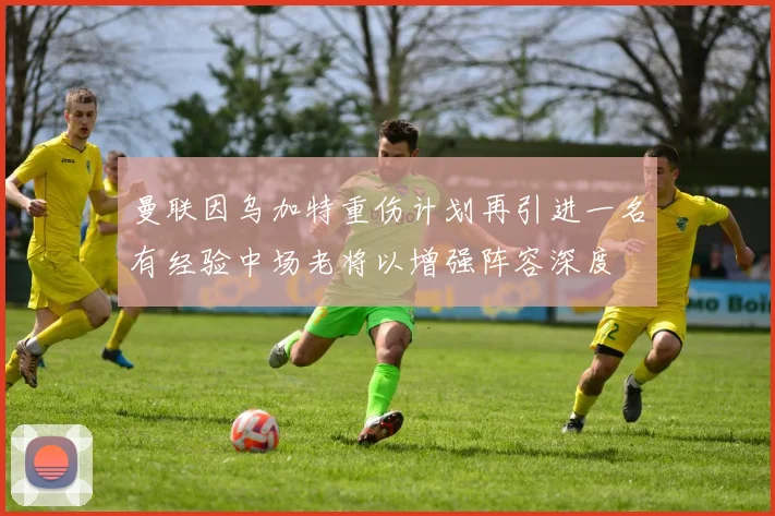 曼联因乌加特重伤计划再引进一名有经验中场老将以增强阵容深度