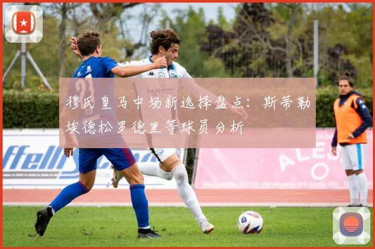 穆氏皇马中场新选择盘点：斯蒂勒埃德松罗德里等球员分析