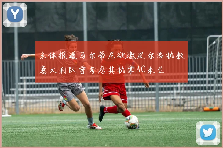 米体报道马尔蒂尼欲邀皮尔洛执教意大利队曾考虑其执掌AC米兰