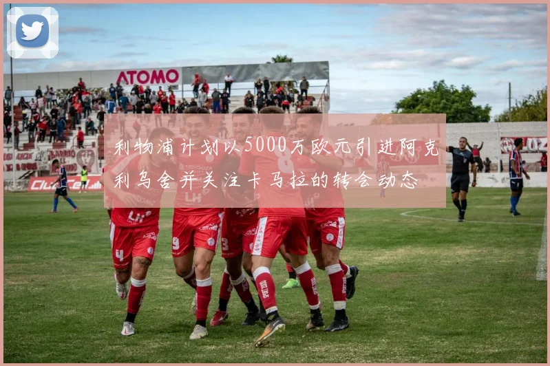 利物浦计划以5000万欧元引进阿克利乌舍并关注卡马拉的转会动态