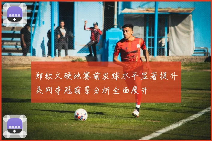 郑钦文硬地赛前发球水平显著提升美网夺冠前景分析全面展开