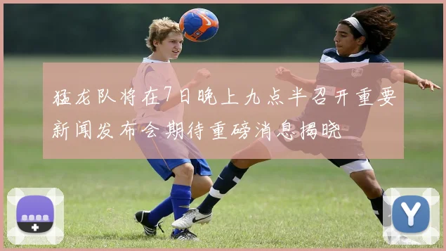 猛龙队将在7日晚上九点半召开重要新闻发布会期待重磅消息揭晓
