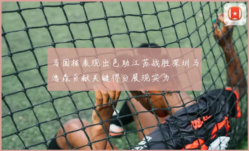 马国栋表现出色助江苏战胜深圳马浩森贡献关键得分展现实力